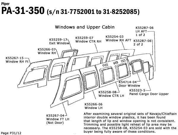 Piper
PA-31-350 (s/n 31-7752001 to 31-8252085)
Windows and Upper Cabin
K55259-17-
Exit Window
K55266-07
Window RH'
K55259-07
K55254-03
K55287-06
LH AFT-
1 of 2
Window CTR RH Window RH AFT K55287-061
2 of 2
K55267-15
Window RH Ft
om
0000
Page P31/12
K55267-04-
Window FT LH
(Not Door)
K54714-04
Door Window
K55258-08-
Window CTR LH
K55266-06
Window LH
K55323-5
Panel Cargo Door Upper
After examining several original sets of Navajo/Chieftain
interior double window plastics, it has been found
that length of lip and window opening is not consistent.
Trimming and possible light reheat of lip area may be
necessary. The K55258-08, K55254-03 are sold with the
buyer being fully aware of these conditions.